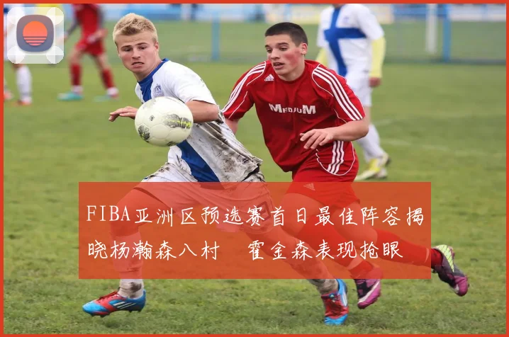 FIBA亚洲区预选赛首日最佳阵容揭晓杨瀚森八村塁霍金森表现抢眼
