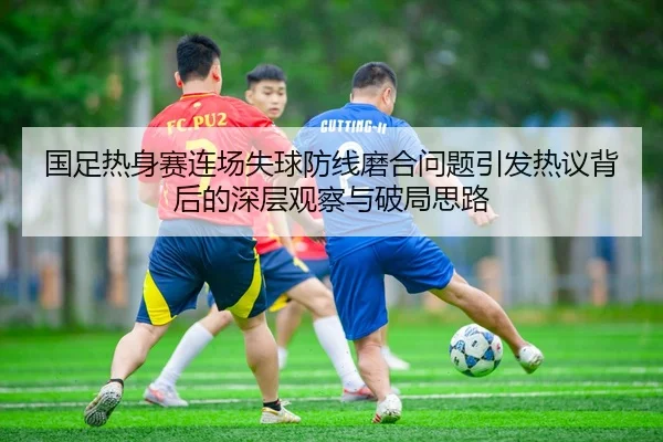 国足热身赛连场失球防线磨合问题引发热议背后的深层观察与破局思路