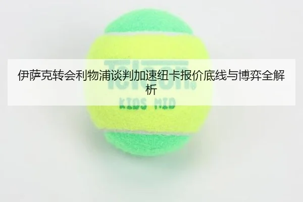 伊萨克转会利物浦谈判加速纽卡报价底线与博弈全解析