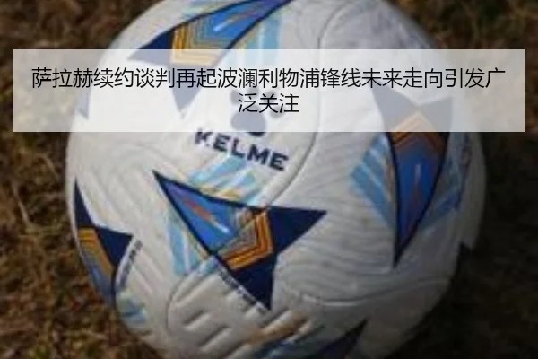 萨拉赫续约谈判再起波澜利物浦锋线未来走向引发广泛关注