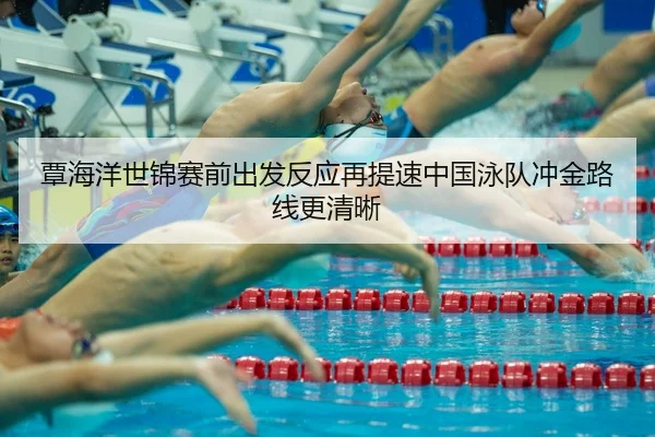 覃海洋世锦赛前出发反应再提速中国泳队冲金路线更清晰